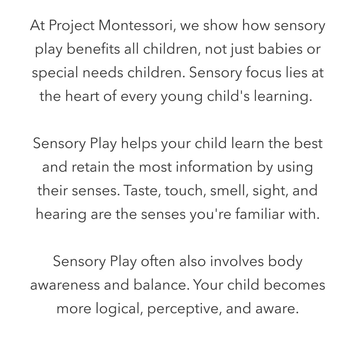 Show how sensory play benefits all children, not just babies or special needs children. Sensory focus lies at the heart of every young child's learning.   Sensory Play helps your child learn the best and retain the most information by using their senses. Taste, touch, smell, sight, and hearing are the senses you're familiar with.  Sensory Play often also involves body awareness and balance. Your child becomes more logical, perceptive, and aware.