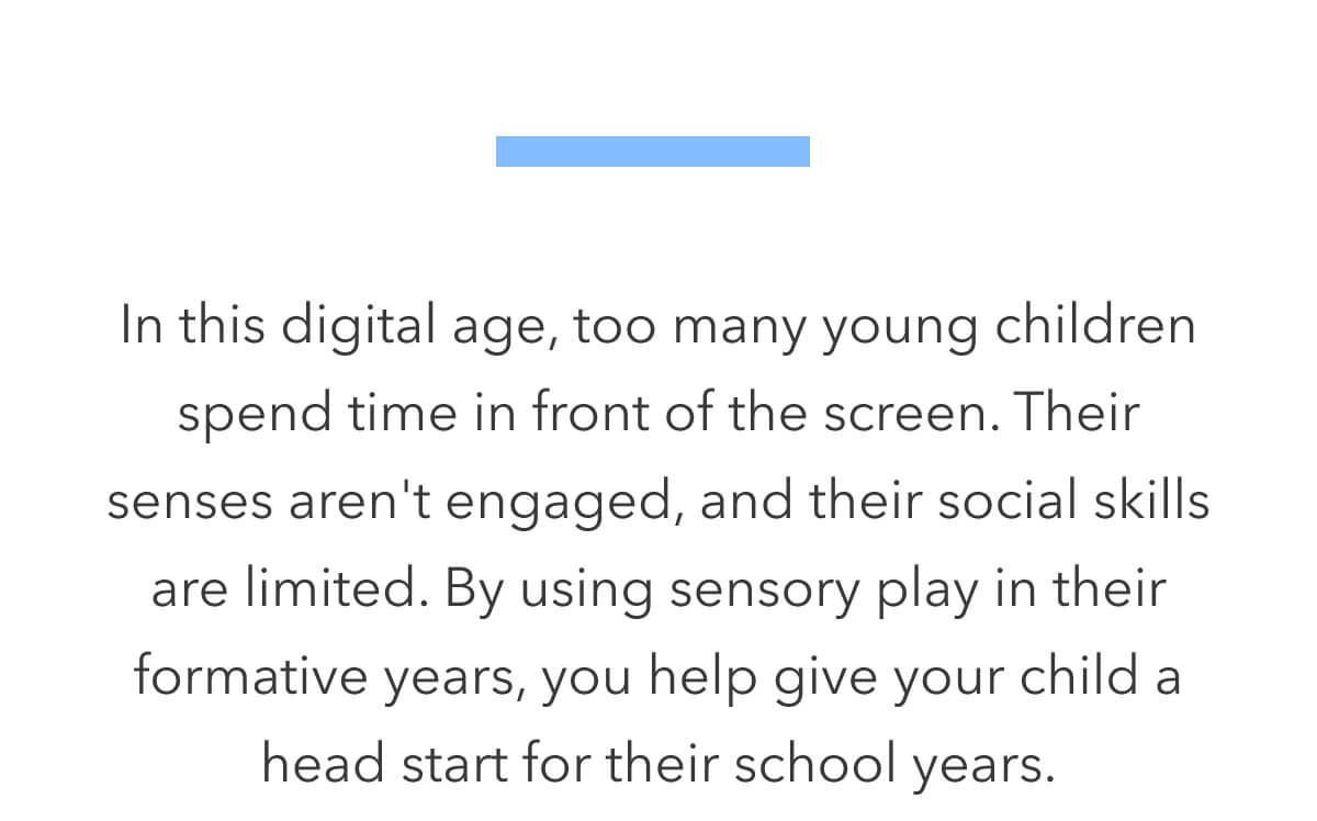 In this digital age, too many young children spend time in front of the screen. Their senses aren't engaged, and their social skills are limited. By using sensory play in their formative years, you help give your child a head start for their school years.