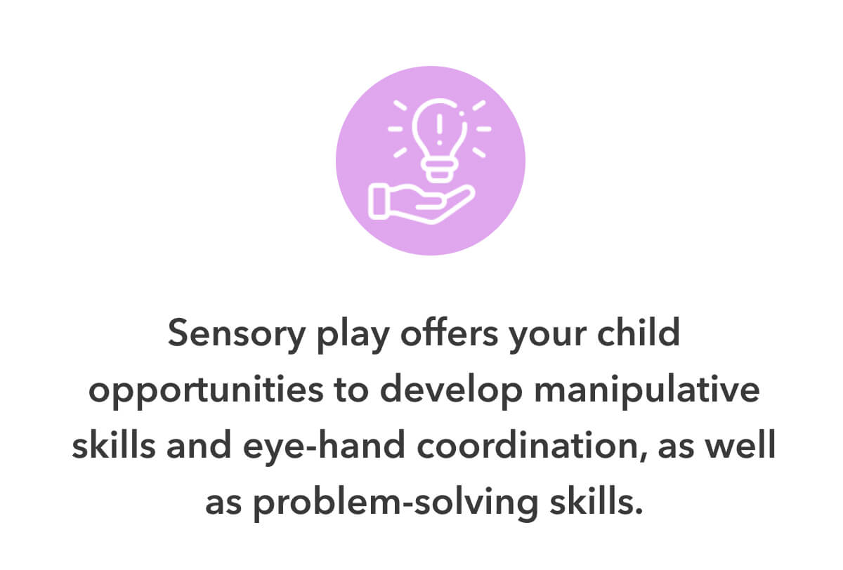 Sensory play offers your child opportunities to develop manipulative skills and eye-hand coordination, as well as problem-solving skills.